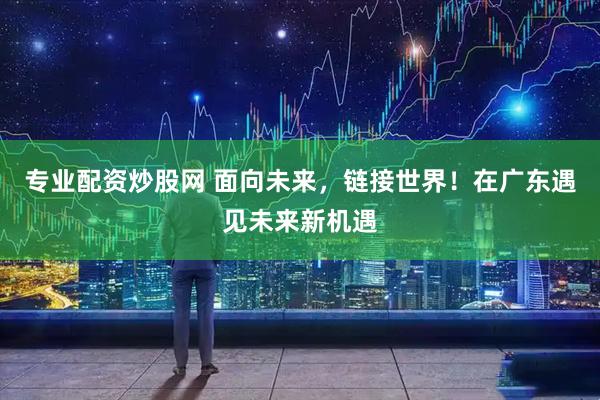 专业配资炒股网 面向未来，链接世界！在广东遇见未来新机遇