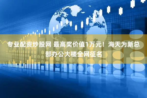 专业配资炒股网 最高奖价值1万元！海天为新总部办公大楼全网征名
