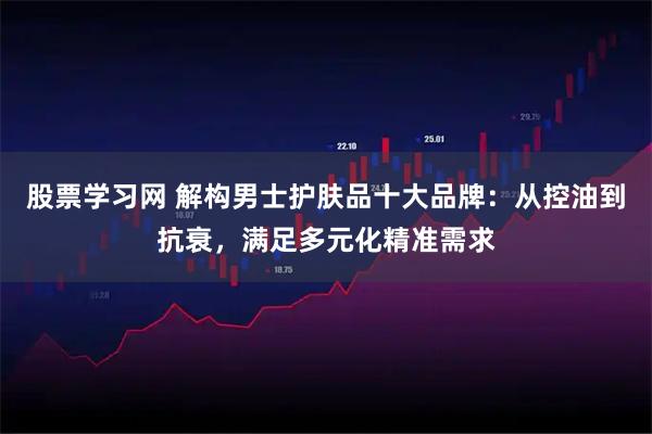 股票学习网 解构男士护肤品十大品牌：从控油到抗衰，满足多元化精准需求