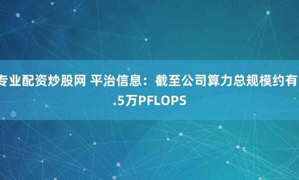 专业配资炒股网 平治信息：截至公司算力总规模约有1.5万PFLOPS