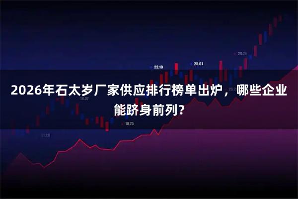 2026年石太岁厂家供应排行榜单出炉，哪些企业能跻身前列？