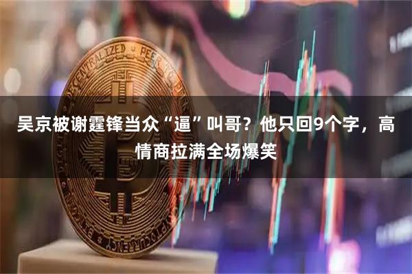 吴京被谢霆锋当众“逼”叫哥？他只回9个字，高情商拉满全场爆笑