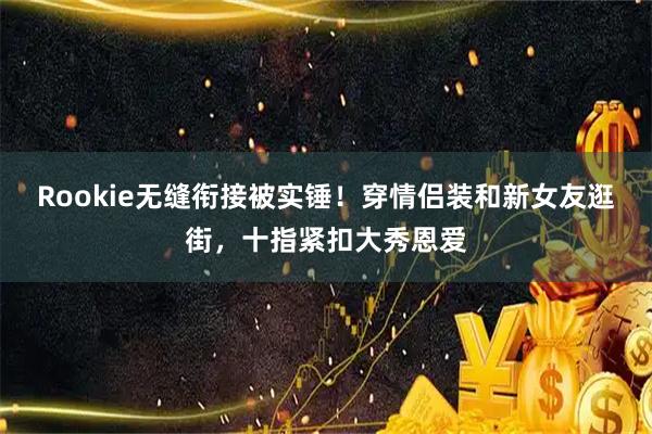 Rookie无缝衔接被实锤!穿情侣装和新女友逛街,十指紧扣大秀恩爱
