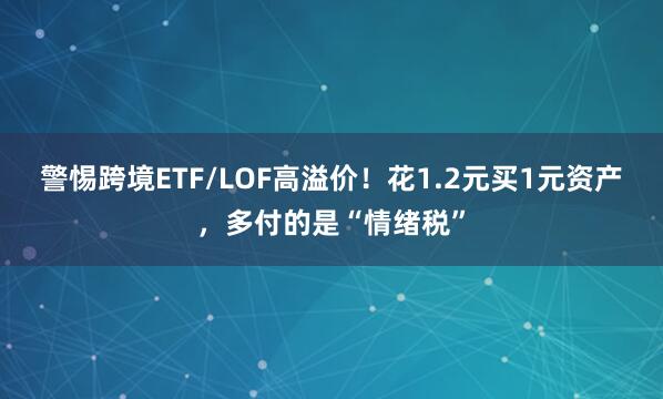 警惕跨境ETF/LOF高溢价！花1.2元买1元资产，多付的是“情绪税”