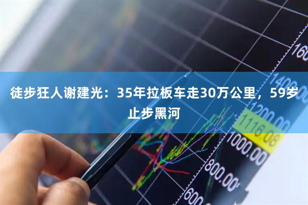徒步狂人谢建光：35年拉板车走30万公里，59岁止步黑河