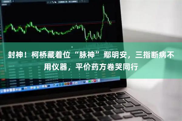 封神！柯桥藏着位 “脉神” 鄢明安，三指断病不用仪器，平价药方卷哭同行