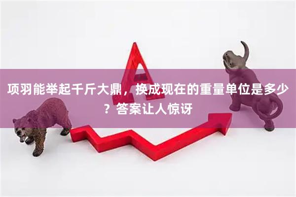 项羽能举起千斤大鼎，换成现在的重量单位是多少？答案让人惊讶