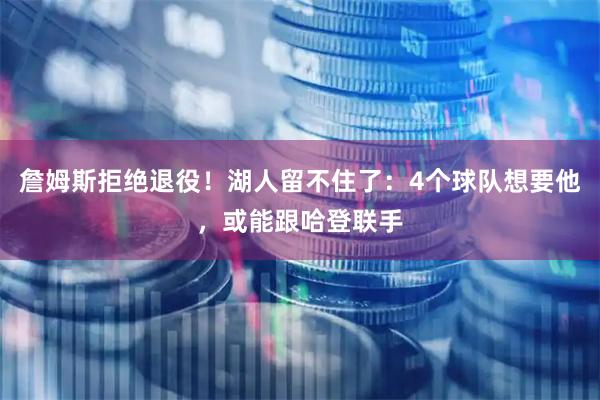 詹姆斯拒绝退役！湖人留不住了：4个球队想要他，或能跟哈登联手