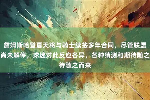 詹姆斯哈登夏天将与骑士续签多年合同，尽管联盟规定尚未解停，球迷对此反应各异，各种猜测和期待随之而来