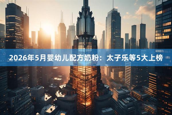 2026年5月婴幼儿配方奶粉：太子乐等5大上榜