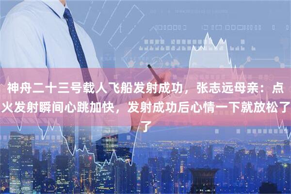 神舟二十三号载人飞船发射成功，张志远母亲：点火发射瞬间心跳加快，发射成功后心情一下就放松了