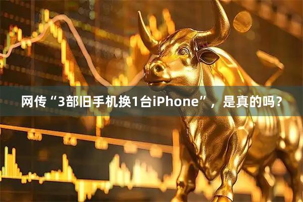 网传“3部旧手机换1台iPhone”，是真的吗？