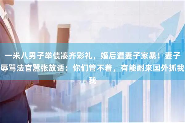 一米八男子举债凑齐彩礼，婚后遭妻子家暴！妻子辱骂法官嚣张放话：你们管不着，有能耐来国外抓我