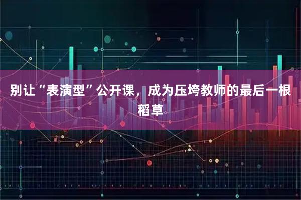 别让“表演型”公开课,成为压垮教师的最后一根稻草
