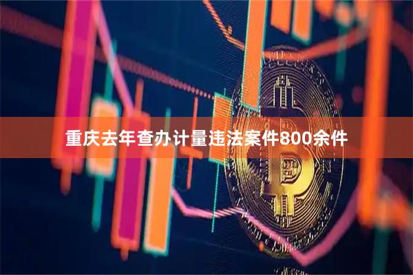 重庆去年查办计量违法案件800余件