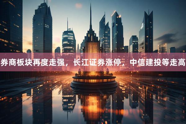 券商板块再度走强，长江证券涨停，中信建投等走高