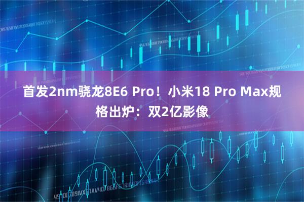 首发2nm骁龙8E6 Pro！小米18 Pro Max规格出炉：双2亿影像