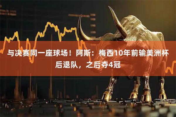 与决赛同一座球场!阿斯:梅西10年前输美洲杯后退队,之后夺4冠