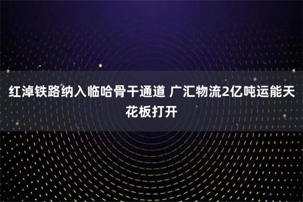 红淖铁路纳入临哈骨干通道 广汇物流2亿吨运能天花板打开
