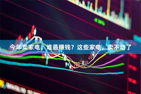 今年卖家电，谁最赚钱？这些家电，卖不动了