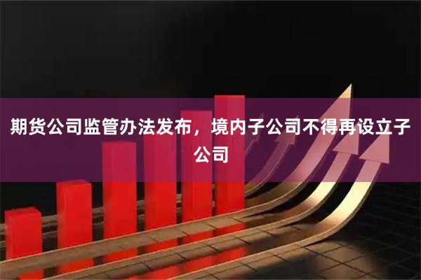 期货公司监管办法发布，境内子公司不得再设立子公司